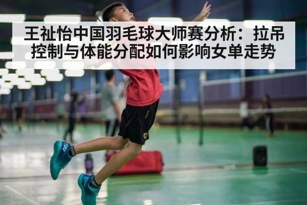 王祉怡中国羽毛球大师赛分析：拉吊控制与体能分配如何影响女单走势
